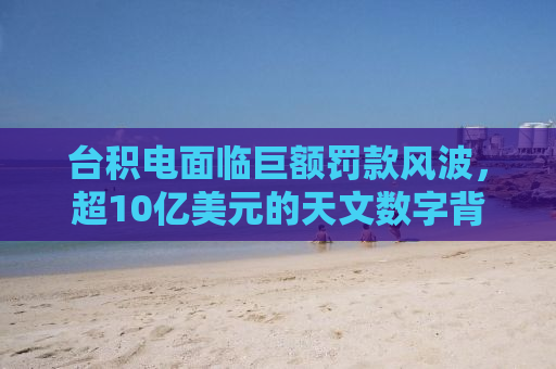台积电面临巨额罚款风波，超10亿美元的天文数字背后的真相