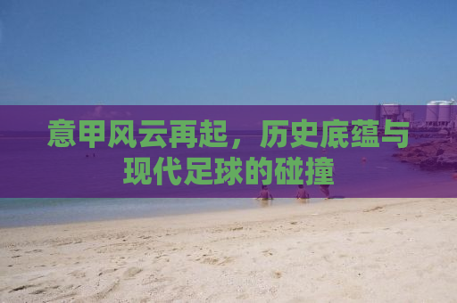 意甲风云再起，历史底蕴与现代足球的碰撞