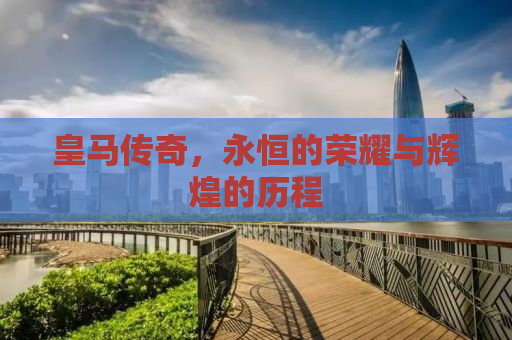 皇马传奇，永恒的荣耀与辉煌的历程