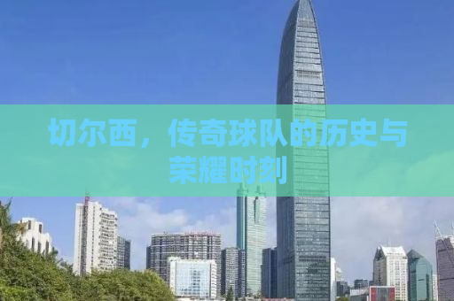 切尔西，传奇球队的历史与荣耀时刻
