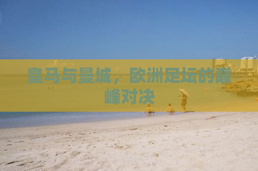 皇马与曼城，欧洲足坛的巅峰对决