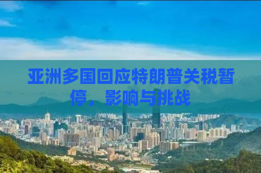 亚洲多国回应特朗普关税暂停，影响与挑战
