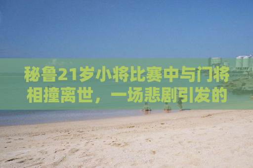 秘鲁21岁小将比赛中与门将相撞离世，一场悲剧引发的深度思考