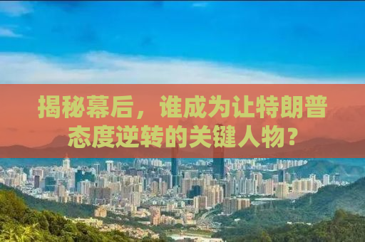 揭秘幕后，谁成为让特朗普态度逆转的关键人物？