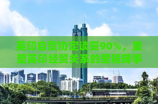 英印自贸协定谈妥90%，重塑英印经贸关系的里程碑事件