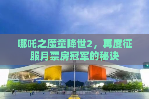 哪吒之魔童降世2，再度征服月票房冠军的秘诀