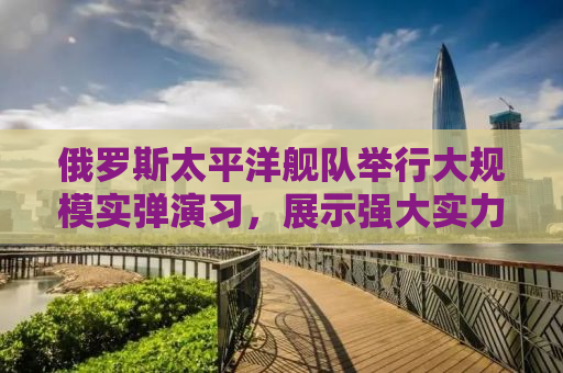 俄罗斯太平洋舰队举行大规模实弹演习，展示强大实力与决心