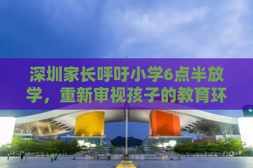 深圳家长呼吁小学6点半放学，重新审视孩子的教育环境与生活品质