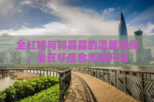 全红婵与郭晶晶的温馨瞬间，坐在怀里合影笑开花