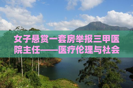 女子悬赏一套房举报三甲医院主任——医疗伦理与社会正义的博弈