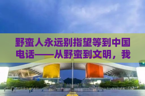 野蛮人永远别指望等到中国电话——从野蛮到文明，我们需要跨越的不仅仅是技术鸿沟