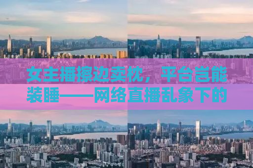 女主播擦边卖枕，平台岂能装睡——网络直播乱象下的监管缺失与道德底线探讨