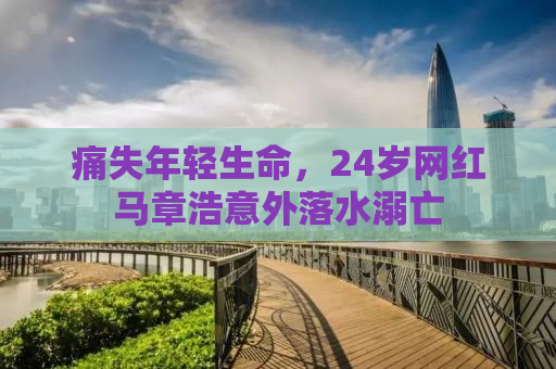 痛失年轻生命，24岁网红马章浩意外落水溺亡