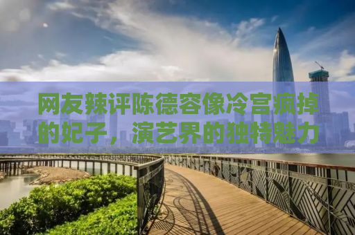 网友辣评陈德容像冷宫疯掉的妃子，演艺界的独特魅力与角色塑造的深度解析