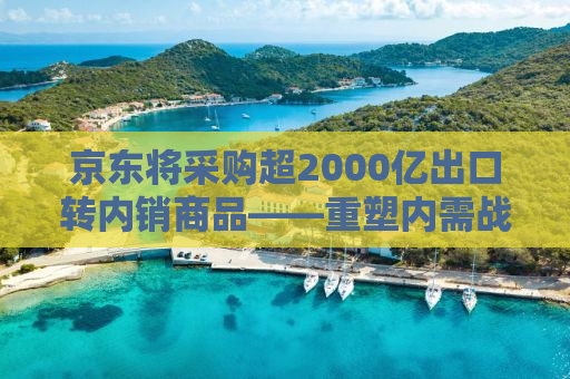 京东将采购超2000亿出口转内销商品——重塑内需战略，助力国内大循环