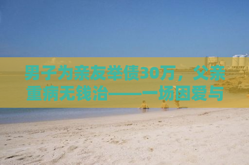 男子为亲友举债30万，父亲重病无钱治——一场因爱与责任引发的困境