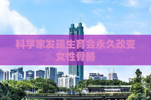 科学家发现生育会永久改变女性骨骼