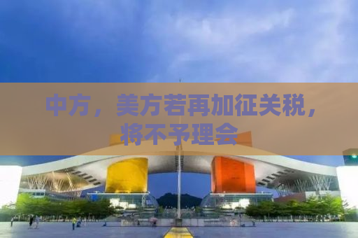 中方，美方若再加征关税，将不予理会