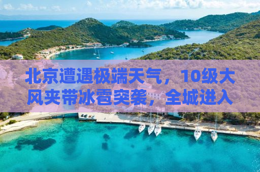 北京遭遇极端天气，10级大风夹带冰雹突袭，全城进入应对状态