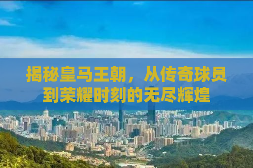 揭秘皇马王朝，从传奇球员到荣耀时刻的无尽辉煌