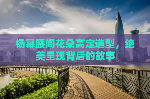 杨幂腰间花朵高定造型，绝美呈现背后的故事