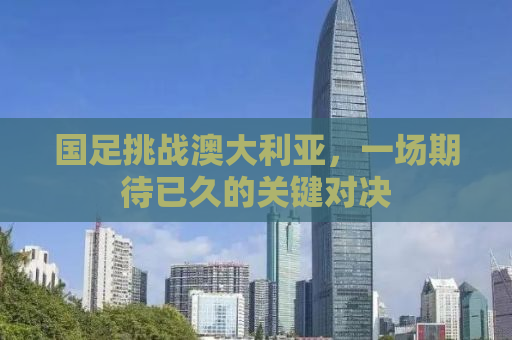 国足挑战澳大利亚，一场期待已久的关键对决