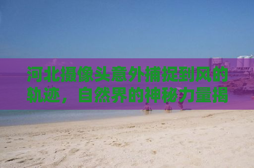 河北摄像头意外捕捉到风的轨迹，自然界的神秘力量揭示