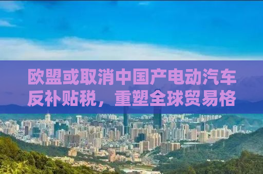 欧盟或取消中国产电动汽车反补贴税，重塑全球贸易格局的新动态