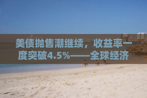 美债抛售潮继续，收益率一度突破4.5%——全球经济的微妙平衡