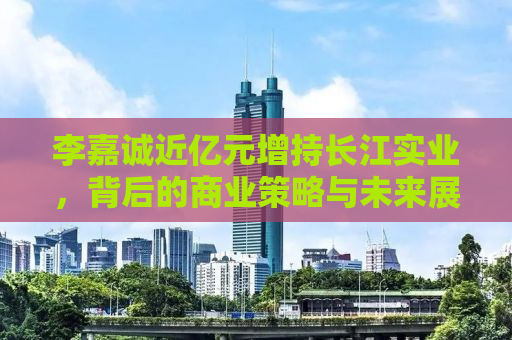 李嘉诚近亿元增持长江实业，背后的商业策略与未来展望