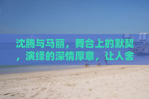 沈腾与马丽，舞台上的默契，演绎的深情厚意，让人舍不得马丽演别人的戏