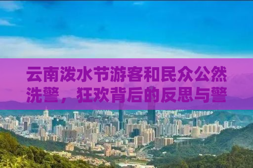 云南泼水节游客和民众公然洗警，狂欢背后的反思与警示