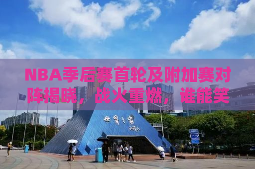 NBA季后赛首轮及附加赛对阵揭晓，战火重燃，谁能笑到最后？