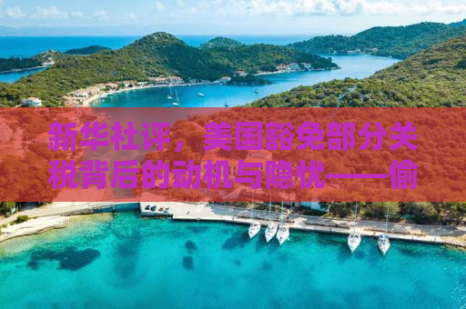新华社评，美国豁免部分关税背后的动机与隐忧——偷感重重的背后真相
