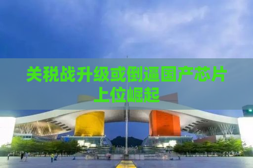 关税战升级或倒逼国产芯片上位崛起