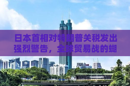 日本首相对特朗普关税发出强烈警告，全球贸易战的蝴蝶效应与挑战