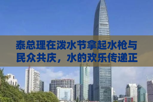 泰总理在泼水节拿起水枪与民众共庆，水的欢乐传递正能量