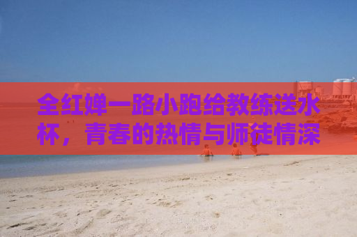 全红婵一路小跑给教练送水杯，青春的热情与师徒情深