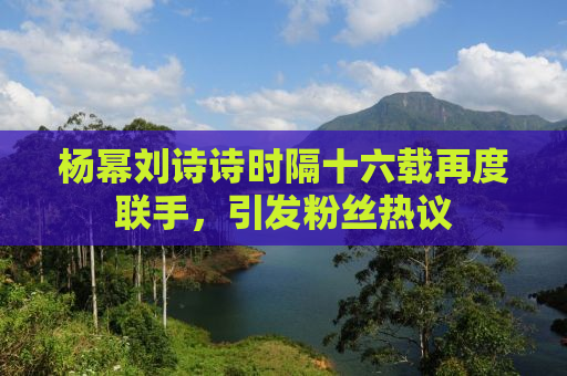 杨幂刘诗诗时隔十六载再度联手，引发粉丝热议