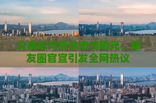 关晓彤与鹿晗恋情曝光，朋友圈官宣引发全网热议