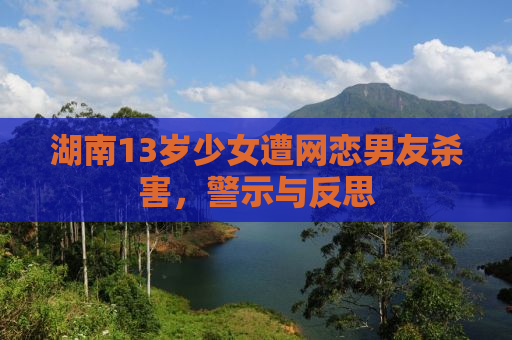 湖南13岁少女遭网恋男友杀害，警示与反思