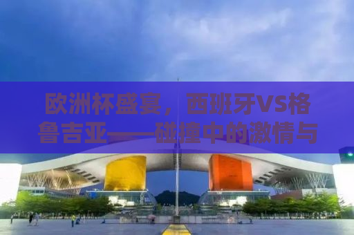 欧洲杯盛宴，西班牙VS格鲁吉亚——碰撞中的激情与战术博弈