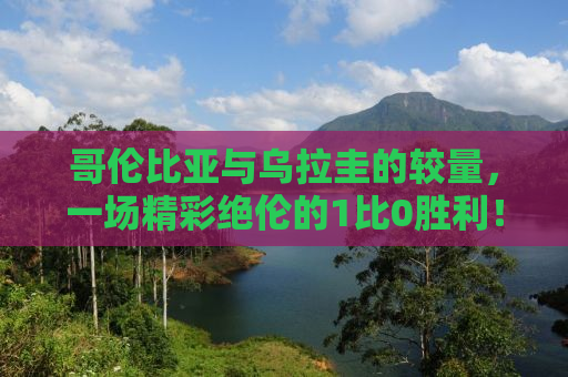 哥伦比亚与乌拉圭的较量，一场精彩绝伦的1比0胜利！