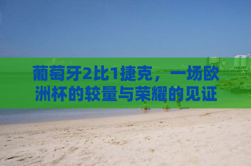葡萄牙2比1捷克，一场欧洲杯的较量与荣耀的见证