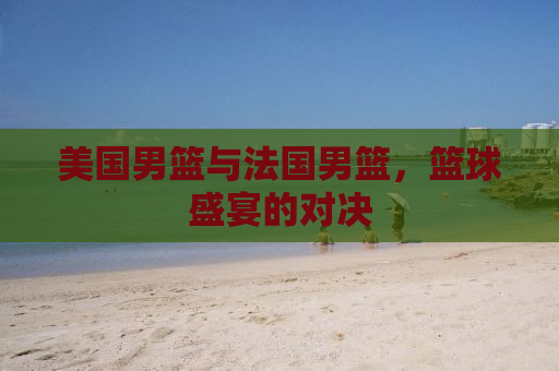 美国男篮与法国男篮，篮球盛宴的对决