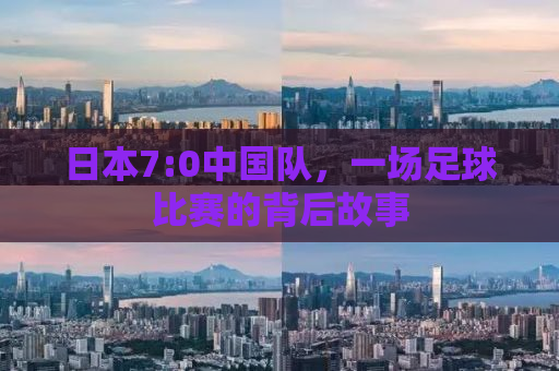日本7:0中国队，一场足球比赛的背后故事