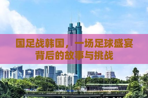 国足战韩国，一场足球盛宴背后的故事与挑战