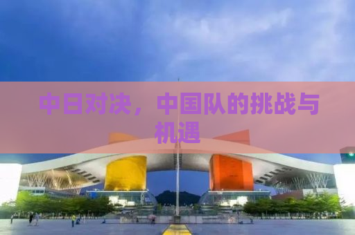 中日对决，中国队的挑战与机遇
