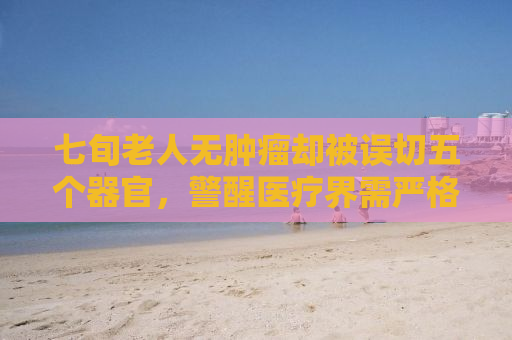 七旬老人无肿瘤却被误切五个器官，警醒医疗界需严格诊断与伦理审查