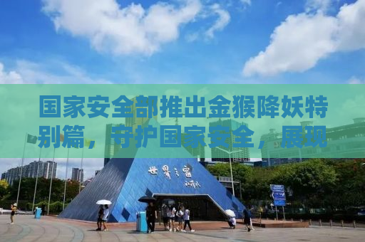 国家安全部推出金猴降妖特别篇，守护国家安全，展现英雄风采